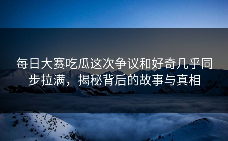 每日大赛吃瓜这次争议和好奇几乎同步拉满，揭秘背后的故事与真相