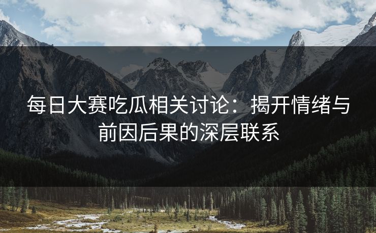 每日大赛吃瓜相关讨论：揭开情绪与前因后果的深层联系