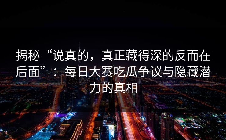 揭秘“说真的，真正藏得深的反而在后面”：每日大赛吃瓜争议与隐藏潜力的真相
