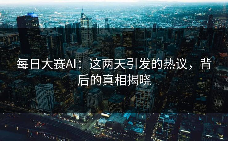 每日大赛AI：这两天引发的热议，背后的真相揭晓