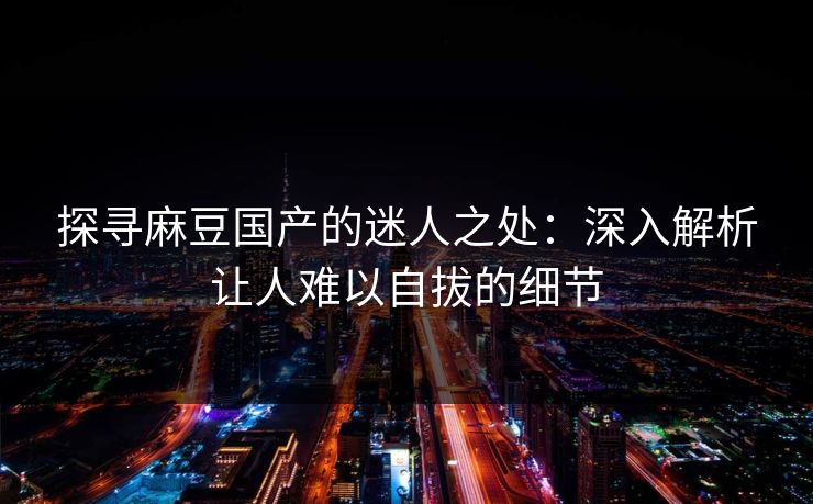 探寻麻豆国产的迷人之处：深入解析让人难以自拔的细节