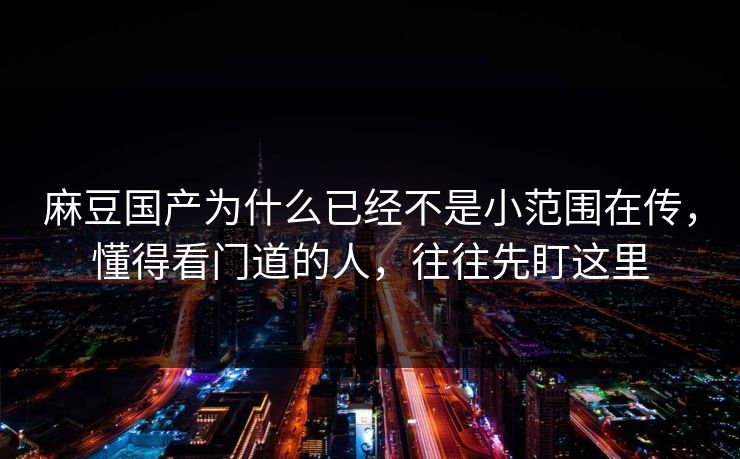 麻豆国产为什么已经不是小范围在传，懂得看门道的人，往往先盯这里