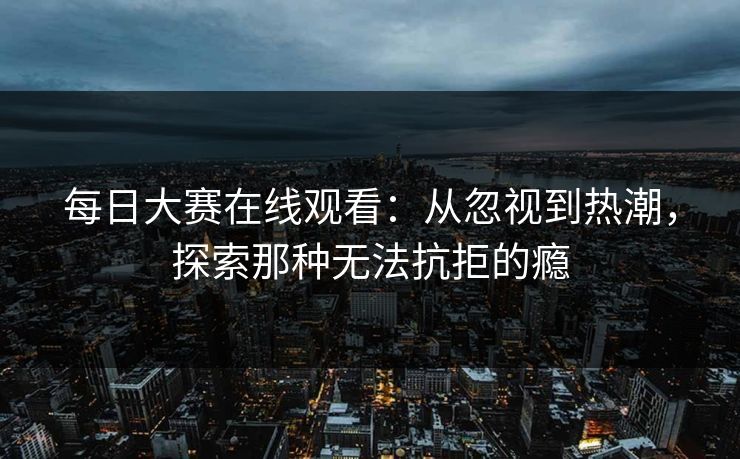 每日大赛在线观看：从忽视到热潮，探索那种无法抗拒的瘾