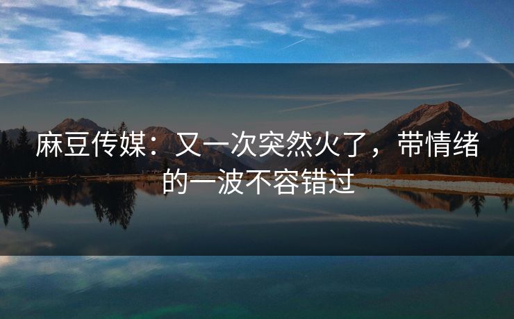 麻豆传媒：又一次突然火了，带情绪的一波不容错过