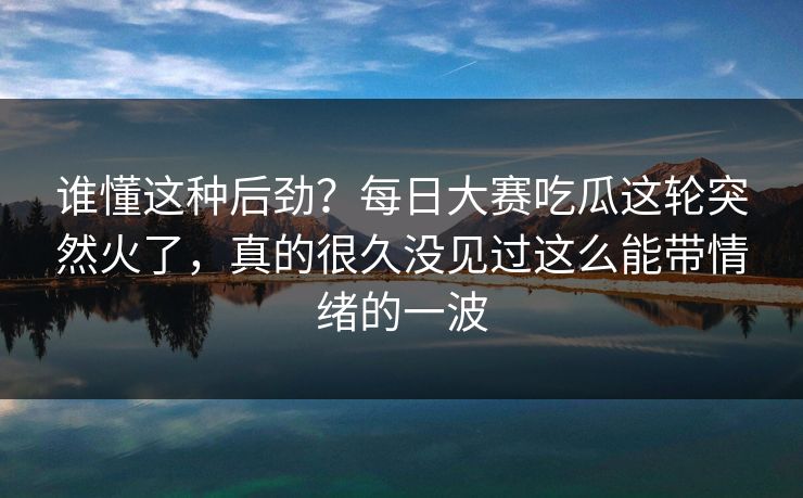 谁懂这种后劲？每日大赛吃瓜这轮突然火了，真的很久没见过这么能带情绪的一波
