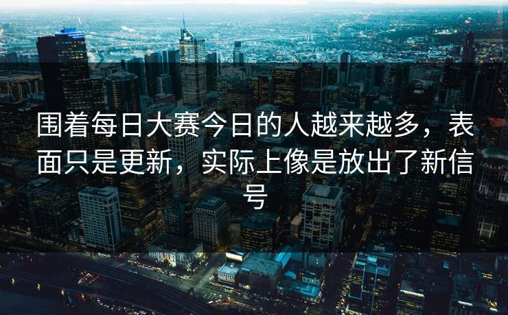 围着每日大赛今日的人越来越多，表面只是更新，实际上像是放出了新信号