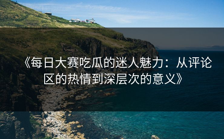 《每日大赛吃瓜的迷人魅力：从评论区的热情到深层次的意义》