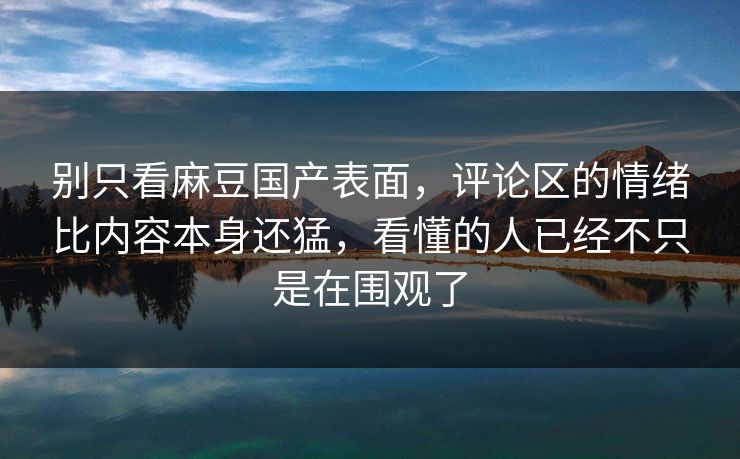 别只看麻豆国产表面，评论区的情绪比内容本身还猛，看懂的人已经不只是在围观了