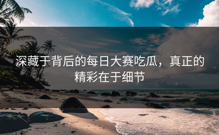 深藏于背后的每日大赛吃瓜，真正的精彩在于细节