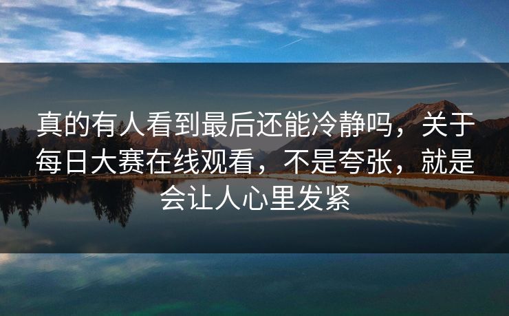 真的有人看到最后还能冷静吗，关于每日大赛在线观看，不是夸张，就是会让人心里发紧