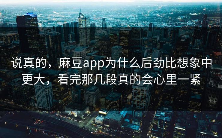 说真的，麻豆app为什么后劲比想象中更大，看完那几段真的会心里一紧