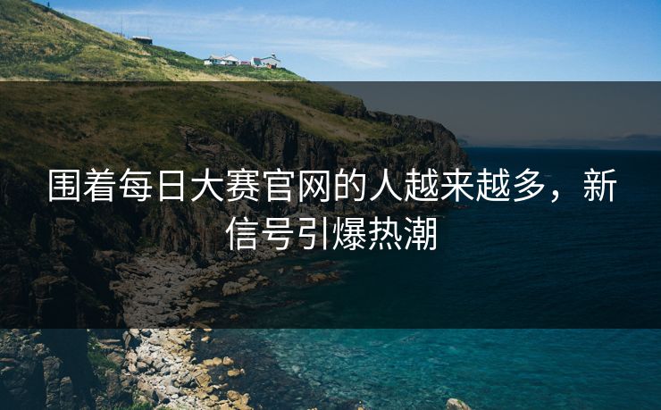 围着每日大赛官网的人越来越多，新信号引爆热潮