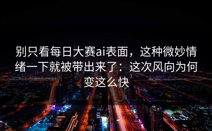 别只看每日大赛ai表面，这种微妙情绪一下就被带出来了：这次风向为何变这么快