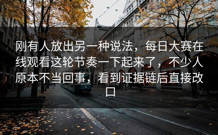 刚有人放出另一种说法，每日大赛在线观看这轮节奏一下起来了，不少人原本不当回事，看到证据链后直接改口