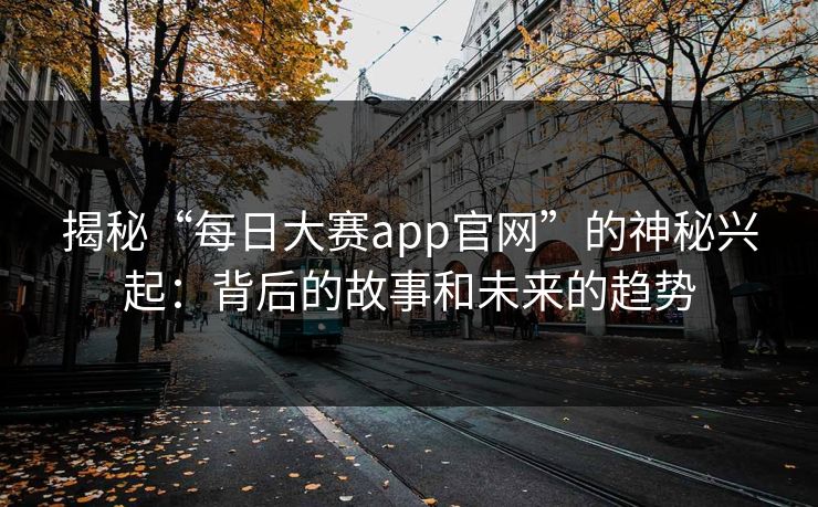 揭秘“每日大赛app官网”的神秘兴起：背后的故事和未来的趋势