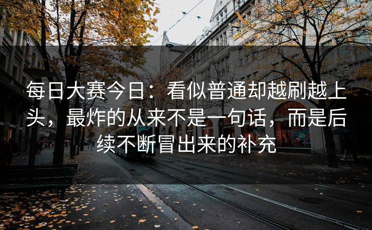 每日大赛今日：看似普通却越刷越上头，最炸的从来不是一句话，而是后续不断冒出来的补充