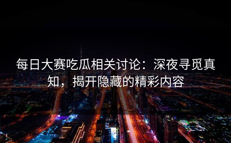 每日大赛吃瓜相关讨论：深夜寻觅真知，揭开隐藏的精彩内容