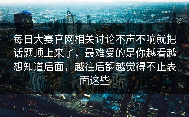 每日大赛官网相关讨论不声不响就把话题顶上来了，最难受的是你越看越想知道后面，越往后翻越觉得不止表面这些