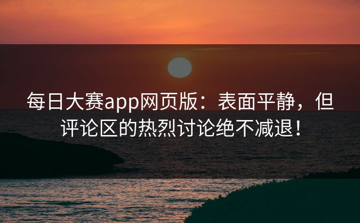 每日大赛app网页版：表面平静，但评论区的热烈讨论绝不减退！