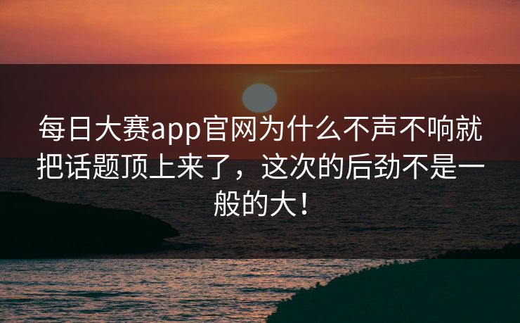 每日大赛app官网为什么不声不响就把话题顶上来了，这次的后劲不是一般的大！