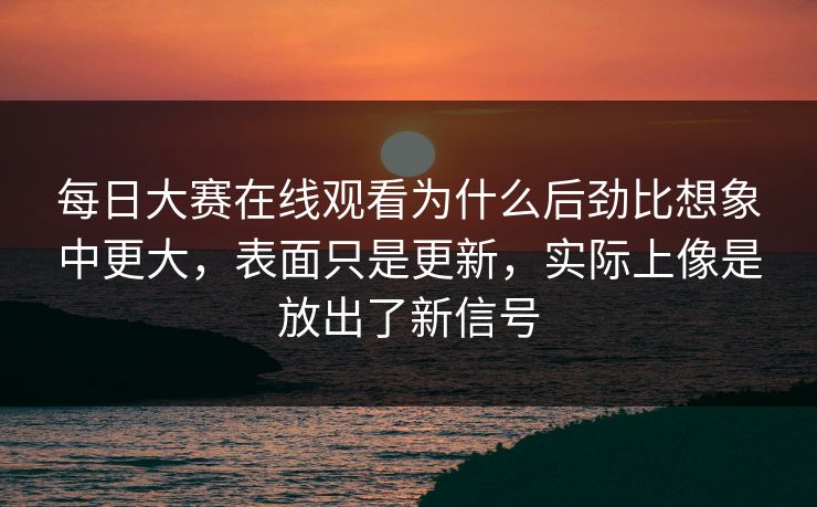每日大赛在线观看为什么后劲比想象中更大，表面只是更新，实际上像是放出了新信号