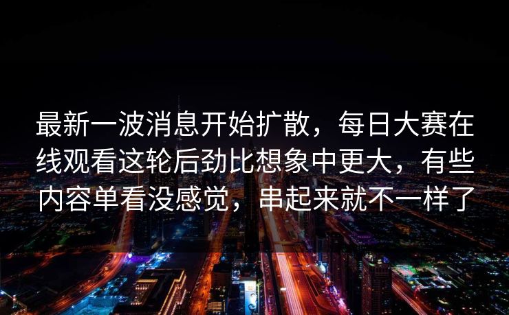 最新一波消息开始扩散，每日大赛在线观看这轮后劲比想象中更大，有些内容单看没感觉，串起来就不一样了