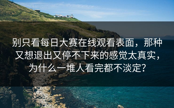 别只看每日大赛在线观看表面，那种又想退出又停不下来的感觉太真实，为什么一堆人看完都不淡定？