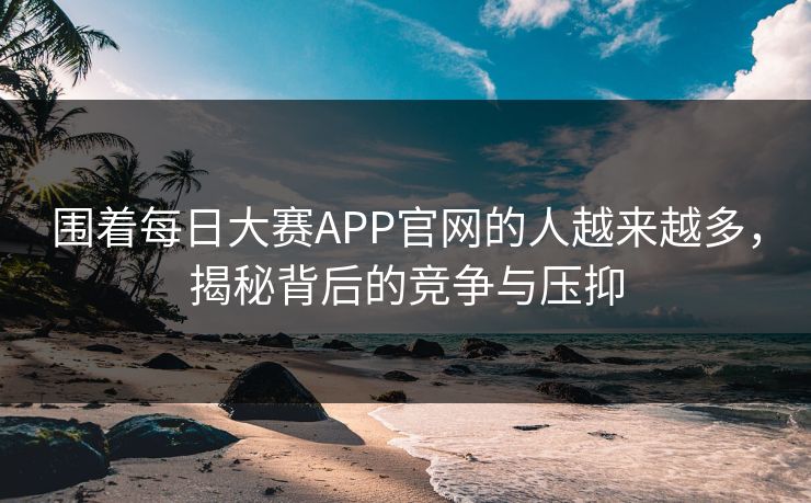 围着每日大赛APP官网的人越来越多，揭秘背后的竞争与压抑