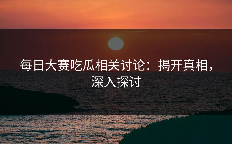 每日大赛吃瓜相关讨论：揭开真相，深入探讨