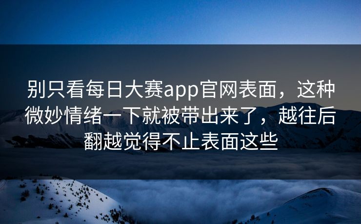 别只看每日大赛app官网表面，这种微妙情绪一下就被带出来了，越往后翻越觉得不止表面这些