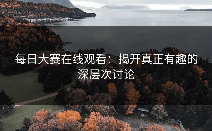每日大赛在线观看：揭开真正有趣的深层次讨论