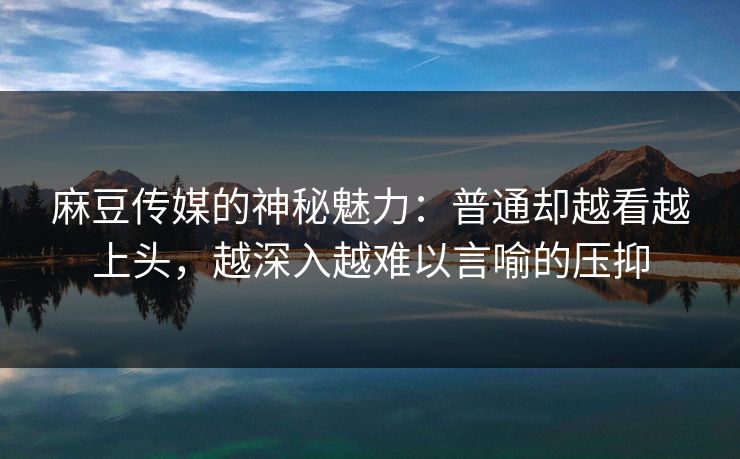 麻豆传媒的神秘魅力：普通却越看越上头，越深入越难以言喻的压抑