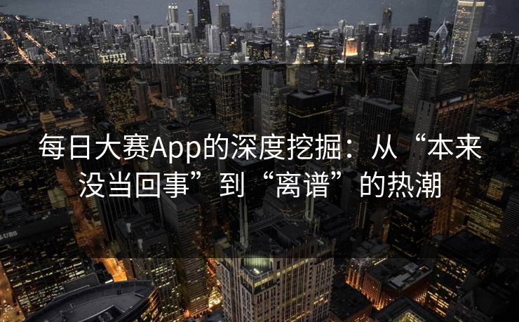 每日大赛App的深度挖掘：从“本来没当回事”到“离谱”的热潮