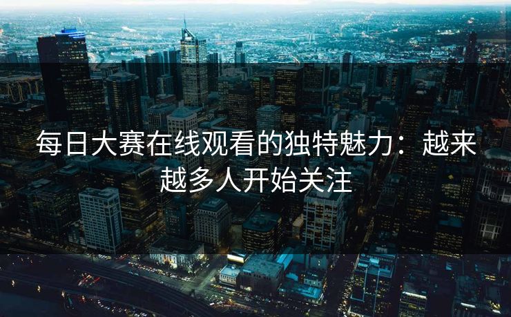 每日大赛在线观看的独特魅力：越来越多人开始关注