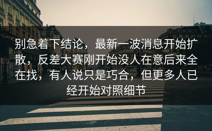 别急着下结论，最新一波消息开始扩散，反差大赛刚开始没人在意后来全在找，有人说只是巧合，但更多人已经开始对照细节
