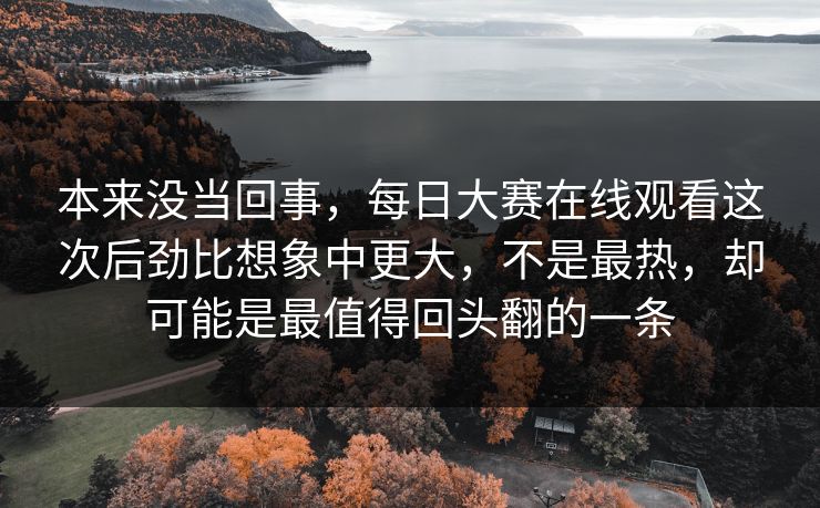 本来没当回事，每日大赛在线观看这次后劲比想象中更大，不是最热，却可能是最值得回头翻的一条