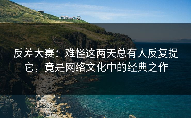 反差大赛：难怪这两天总有人反复提它，竟是网络文化中的经典之作