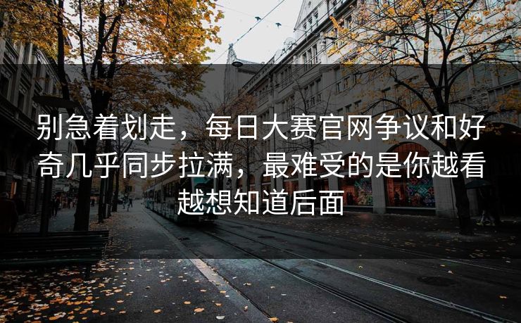 别急着划走，每日大赛官网争议和好奇几乎同步拉满，最难受的是你越看越想知道后面