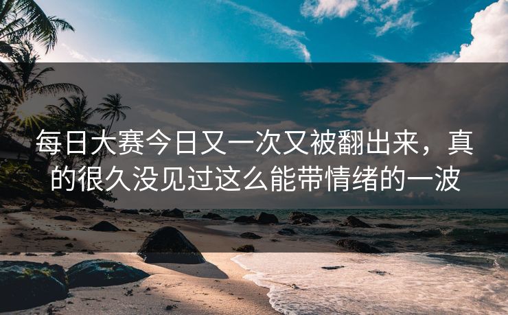 每日大赛今日又一次又被翻出来，真的很久没见过这么能带情绪的一波