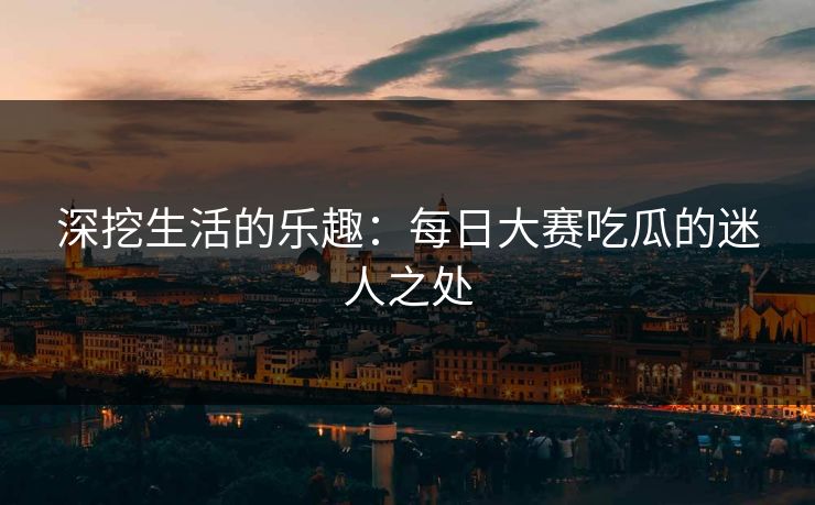 深挖生活的乐趣：每日大赛吃瓜的迷人之处