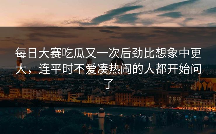 每日大赛吃瓜又一次后劲比想象中更大，连平时不爱凑热闹的人都开始问了