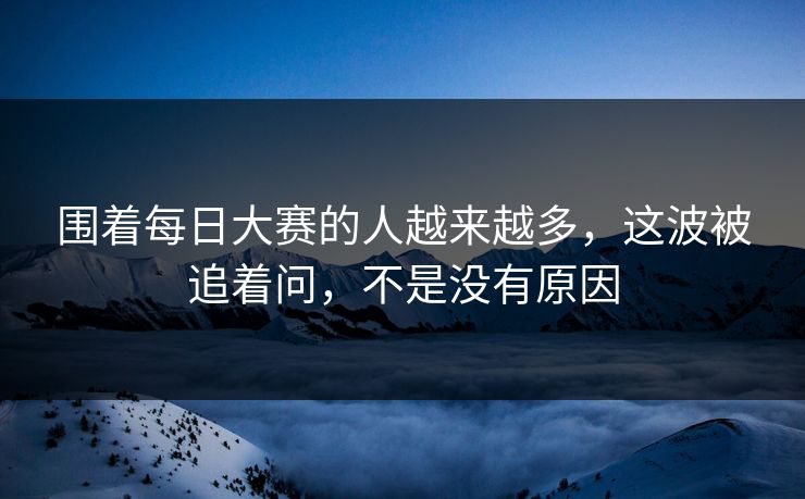 围着每日大赛的人越来越多，这波被追着问，不是没有原因