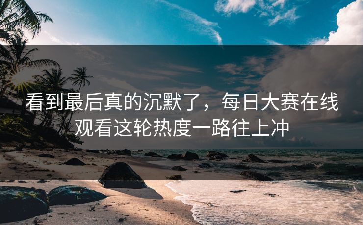 看到最后真的沉默了，每日大赛在线观看这轮热度一路往上冲