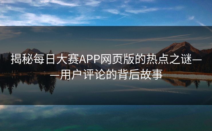 揭秘每日大赛APP网页版的热点之谜——用户评论的背后故事