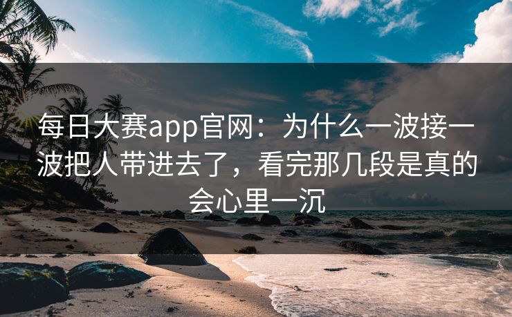 每日大赛app官网：为什么一波接一波把人带进去了，看完那几段是真的会心里一沉