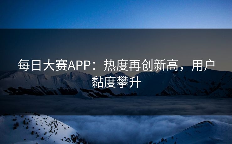 每日大赛APP：热度再创新高，用户黏度攀升