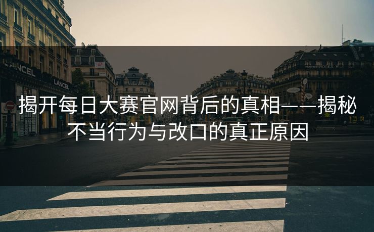 揭开每日大赛官网背后的真相——揭秘不当行为与改口的真正原因