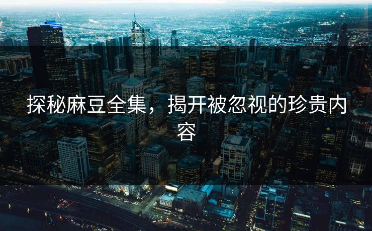 探秘麻豆全集，揭开被忽视的珍贵内容