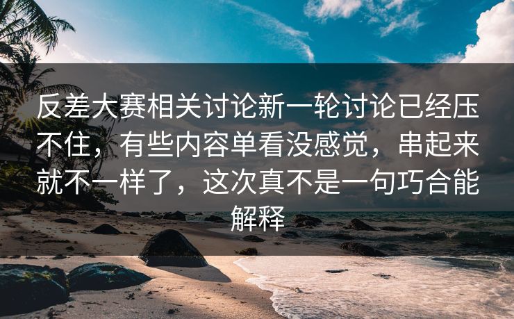 反差大赛相关讨论新一轮讨论已经压不住，有些内容单看没感觉，串起来就不一样了，这次真不是一句巧合能解释