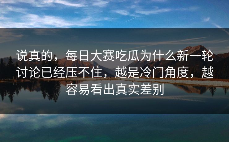 说真的，每日大赛吃瓜为什么新一轮讨论已经压不住，越是冷门角度，越容易看出真实差别